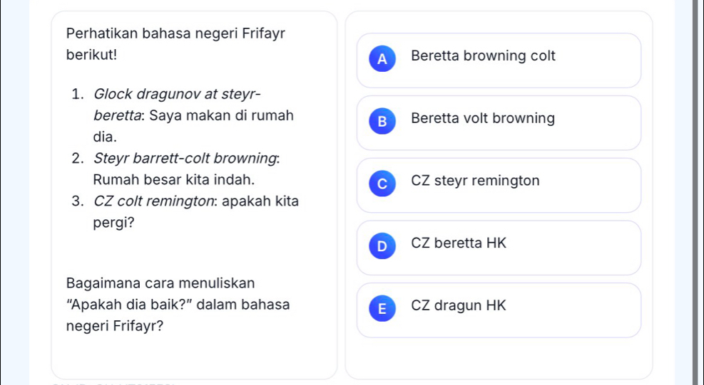 Perhatikan bahasa negeri Frifayr
berikut! Beretta browning colt
1. Glock dragunov at steyr-
beretta: Saya makan di rumah Beretta volt browning
B
dia.
2. Steyr barrett-colt browning:
Rumah besar kita indah. CZ steyr remington
C
3. CZ colt remington: apakah kita
pergi?
D CZ beretta HK
Bagaimana cara menuliskan
“Apakah dia baik?” dalam bahasa CZ dragun HK
E
negeri Frifayr?