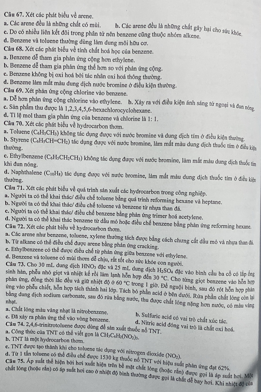 Xét các phát biểu về arene.
a. Các arene đều là những chất có mùi. b. Các arene đều là những chất gây hại cho sức khỏe.
c. Do có nhiều liên kết đôi trong phân tử nên benzene cũng thuộc nhóm alkene.
d. Benzene và toluene thường dùng làm dung môi hữu cơ.
Câu 68. Xét các phát biểu về tính chất hoá học của benzene.
a. Benzene dễ tham gia phản ứng cộng hơn ethylene.
b. Benzene dễ tham gia phản ứng thế hơn so với phản ứng cộng.
c. Benzene không bị oxi hoá bởi tác nhân oxi hoá thông thường.
d. Benzene làm mất màu dung dịch nước bromine ở điều kiện thường.
Câu 69. Xét phản ứng cộng chlorine vào benzene.
a. Dễ hơn phản ứng cộng chlorine vào ethylene. b. Xảy ra với điều kiện ánh sáng tử ngoại và đun nóng.
c. Sản phầm thu được là 1,2,3,4,5,6-hexachlorocyclohexane.
d. Ti lệ mol tham gia phản ứng của benzene và chlorine là 1:1.
Câu 70. Xét các phát biểu về hydrocarbon thơm.
a. Toluene (C₆H₃CH₃) không tác dụng được với nước bromine và dung dịch tím ở điều kiện thường.
b. Styrene (C_6H_5CH=CH_2) ) tác dụng được với nước bromine, làm mất màu dung dịch thuốc tím ở điều kiện
thường.
c. Ethylbenzene (C₆H₃CH₂CH₃) không tác dụng được với nước bromine, làm mất màu dung dịch thuốc tím
khi đun nóng.
d. Naphthalene (C₁₀H₈) tác dụng được với nước bromine, làm mất màu dung dịch thuốc tím ở điều kiện
thường.
Câu 71. Xét các phát biểu về quá trình sản xuất các hydrocarbon trong công nghiệp.
a. Người ta có thể khai thác/ điều chế toluene bằng quá trình reforming hexane và heptane.
b. Người ta có thể khai thác/ điều chế toluene và benzene từ nhựa than đá.
c. Người ta có thể khai thác/ điều chế benzene bằng phản ứng trimer hoá acetylene.
d. Người ta có thể khai thác benzene từ dầu mỏ hoặc điều chế benzene bằng phản ứng reforming hexane.
Câu 72. Xét các phát biểu về hydrocarbon thơm.
a. Các arene như benzene, toluene, xylene thường tách được bằng cách chưng cất dầu mỏ và nhựa than đá.
b. Từ alkane có thể điều chế được arene bằng phản ứng cracking.
c. Ethylbenzene có thể được điều chế từ phản ứng giữa benzene với ethylene.
d. Benzene và toluene có mùi thơm dễ chịu, rất tốt cho sức khỏe con người.
Câu 73. Cho 30 mL dung dịch HNO₃ đặc và 25 mL dung dịch H_2SO_4 đặc vào bình cầu ba cổ có lắp ống
sinh hàn, phễu nhỏ giọt và nhiệt kế rồi làm lạnh hỗn hợp đến 30°C. Cho từng giọt benzene vào hỗn hợp
phản ứng, đồng thời lắc đều và giữ nhiệt độ ở 60°C trong 1 giờ. Để nguội bình, sau đó rót hỗn hợp phản
ứng vào phễu chiết, hỗn hợp tách thành hai lớp. Tách bỏ phần acid ở bên dưới. Rửa phần chất lỏng còn lại
bằng dung dịch sodium carbonate, sau đó rừa bằng nước, thu được chất lỏng nặng hơn nước, có màu vàng
nhạt.
a. Chất lỏng màu vàng nhạt là nitrobenzene. b. Sulfuric acid có vai trò chất xúc tác.
c. Đã xảy ra phản ứng thế vào vòng benzene. d. Nitric acid đóng vai trò là chất oxi hoá.
Câu 74. 2,4,6-trinitrotoluene được dùng đề sản xuất thuốc nổ TNT.
a. Công thức của TNT có thể viết gọn là CH₃C₆H 2(NO_2)
b. TNT là một hydrocarbon thơm.
c. TNT được tạo thành khi cho toluene tác dụng với nitrogen dioxide (NO_2).
d. Từ 1 tấn toluene có thể điều chế được 1530 kg thuốc nổ TNT với hiệu suất phản ứng đạt 62%.
Câu 75. Áp suất thể hiện bởi hơi xuất hiện trên bề mặt chất lỏng (hoặc rắn) được gọi là áp suất hơi. Một
chất lỏóng (hoặc rắn) có áp suất hơi cao ở nhiệt độ bình thường được gọi là chất dễ bay hơi. Khi nhiệt độ của