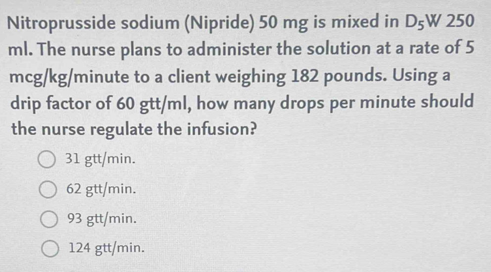 Nitroprusside sodium (Nipride) 50 mg is mixed in D_5W250
ml. The nurse plans to administer the solution at a rate of 5
mcg/kg/minute to a client weighing 182 pounds. Using a
drip factor of 60 gtt/ml, how many drops per minute should
the nurse regulate the infusion?
31 gtt/min.
62 gtt/min.
93 gtt/min.
124 gtt/min.