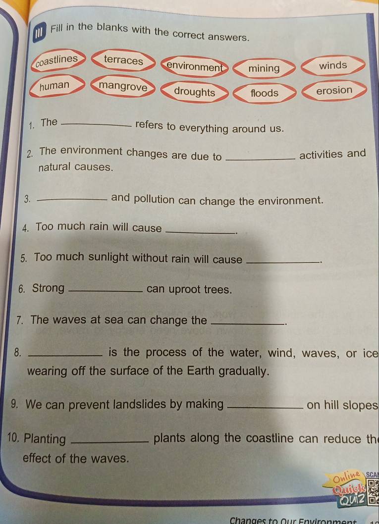 The_ 
refers to everything around us. 
2. The environment changes are due to _activities and 
natural causes. 
3. _and pollution can change the environment. 
4. Too much rain will cause_ 
. 
5. Too much sunlight without rain will cause_ 
.. 
6. Strong _can uproot trees. 
7. The waves at sea can change the_ 
.. 
8. _is the process of the water, wind, waves, or ice 
wearing off the surface of the Earth gradually. 
9. We can prevent landslides by making _on hill slopes 
10. Planting _plants along the coastline can reduce th 
effect of the waves. 
Online SCAI 
thick 
Quiz 
Changes to Our Environmen t