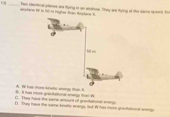 Two identical planes are flying in an airshow. They are flying at the same speed, but
airplane W is 50 m higher than Airplane X.
A. W has more k
B. X has more gravitational energy than W.
C. They have the same amount of gravitational energy.
D. They have the same kinetic energy, but W has more gravitational energy.