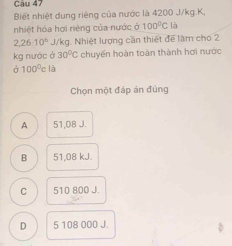 Biết nhiệt dung riêng của nước là 4200 J/kg.K,
nhiệt hóa hơi riêng của nước ở 100°C là
2,26:10^6J/kg. Nhiệt lượng cần thiết để làm cho 2
kg nước ở 30°C chuyển hoàn toàn thành hơi nước
alpha 100100^0 là
Chọn một đáp án đúng
A 51,08 J.
B 51,08 kJ.
C 510 800 J.
D 5 108 000 J.