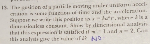 The position of a particle moving under uniform accel- 
cration is some function of time and the acceleration. 
Suppose we write this position as x=ka^mt'' , where k is a 
dimensionless constant. Show by dimensional analysis 
that this expression is satisfied if m=1 and n=2 , Can 
this analysis give the value of k?