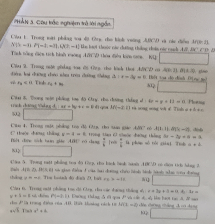 PHẢN 3. Câu trắc nghiệm trả lời ngắn.
Câu 1. Trong mặt phẳng toa độ Ozy, cho hình vuông ABCD và các điểm M(0;2),
N(5-3),P(-2;-2),Q(2;-1) lần lượt thuộc các đường thắng chứa các canh AB, BC,CD, D
Tính tổng diện tích hình vường ABCD thỏa điều kiện trên. KQ
frac □ 
-1/()
Câu 2. Trong mặt phẳng toạ độ Ozy, cho hình thoi ABCD có A(0,2),B(4,3). giao
diểm hai dường chéo nằm trên dường thắng △ :x-3y=0.  Biết toa độ đính D(x_0,m)
cá x_0<0</tex>  Tính x_0+y_0
KQ □
Câu 3, Trong mặt phẳng toa độ Oxy, cho đường thắng d:4x-y+11=0 Phườing
trình đưỡng thắng d_1: ax+by+c=0 dì qua M(-2,1) và song song với d. Tính a+b!= c
KQ □
Câu 4, Trong mặt phẳng toạ độ Oxy, cho tam giác ABC có A(1,1),B(5,-2) dinh
C thuộc đường thẳng y-4=0 1  trong tăm G thuộc đường thắng 3x-2y+6=0.
Biết diện tích tam giác ABC có dạng  a/b (w); a/b la phán số tôi gián). Tính a!= b.
KQ □
Câu 5. Trong mặt phẳng toa đó Oxy, cho hình bình hành ABCD có diện tích bàng 2.
Biệt A(0;2),B(3;0) và giao điểm 7 của hai đường chéo hình bình hành nằm trên đường
thắng y=-x Tua hoành độ đình D, biết varepsilon _D>sigma I4 KQ □ □ 
Câu 6, Trong mặt phẳng toa độ Ozy, cho các đường thắng đô x+2y+3=0,d_2:3x=
y+5=0 và điểm P(-2,1) Dường thắng Δ đi qua P và cất d_1,d_3 lần hợt tại A. B sao
cho P là trung điểm của AB. Biết khoảng cách từ M(3,-2) děn dương thắng △ ∈fty dàng
asqrt(b) Tỉnh a^2+b KQ □