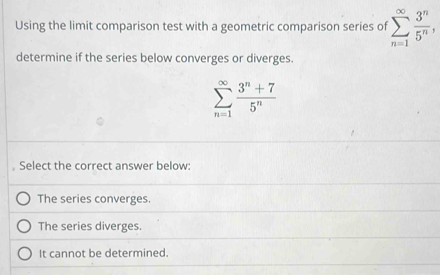 Using the limit comparison test with a geometric comparison series of sumlimits _(n=1)^(∈fty) 3^n/5^n , 
determine if the series below converges or diverges.
sumlimits _(n=1)^(∈fty) (3^n+7)/5^n 
Select the correct answer below:
The series converges.
The series diverges.
It cannot be determined.