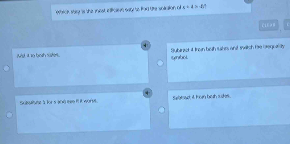 Which step is the most efficient way to find the solution of x+4>-8
CLEAR c
Add 4 to both sides. Subtract 4 from both sides and switch the inequality
symbol.
Substitute 1 for x and see if it works. Subtract 4 from both sides.