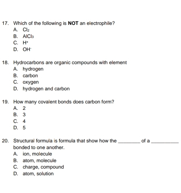 Which of the following is NOT an electrophile?
A. Cl_2
B. AICl_3
C. H^+
D. O -1
18. Hydrocarbons are organic compounds with element
A. hydrogen
B. carbon
C. oxygen
D. hydrogen and carbon
19. How many covalent bonds does carbon form?
A. 2
B. 3
C. 4
D. 5
20. Structural formula is formula that show how the _of a_
bonded to one another.
A. ion, molecule
B. atom, molecule
C. charge, compound
D. atom, solution