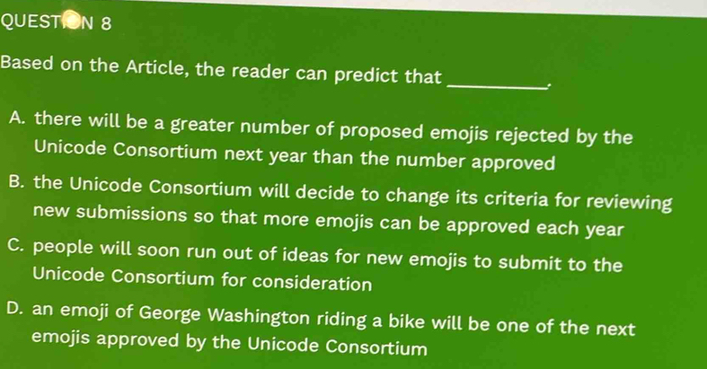 Based on the Article, the reader can predict that_
A. there will be a greater number of proposed emojis rejected by the
Unicode Consortium next year than the number approved
B. the Unicode Consortium will decide to change its criteria for reviewing
new submissions so that more emojis can be approved each year
C. people will soon run out of ideas for new emojis to submit to the
Unicode Consortium for consideration
D. an emoji of George Washington riding a bike will be one of the next
emojis approved by the Unicode Consortium