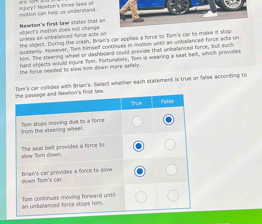 injury? Newton's three laws of 
motion can help us understand. 
Newton's first law states that an 
object's motion does not change 
unless an unbalanced force acts on 
the object. During the crash, Brian's car applies a force to Tom's car to make it stop 
suddenly. However, Tom himself continues in motion until an unbalanced force acts on 
him. The steering wheel or dashboard could provide that unbalanced force, but such 
hard objects would injure Tom. Fortunately, Tom is wearing a seat belt, which provides 
the force needed to slow him down more safely. 
Tom's car collides with Brian's. Select whether each statement is true or false according to