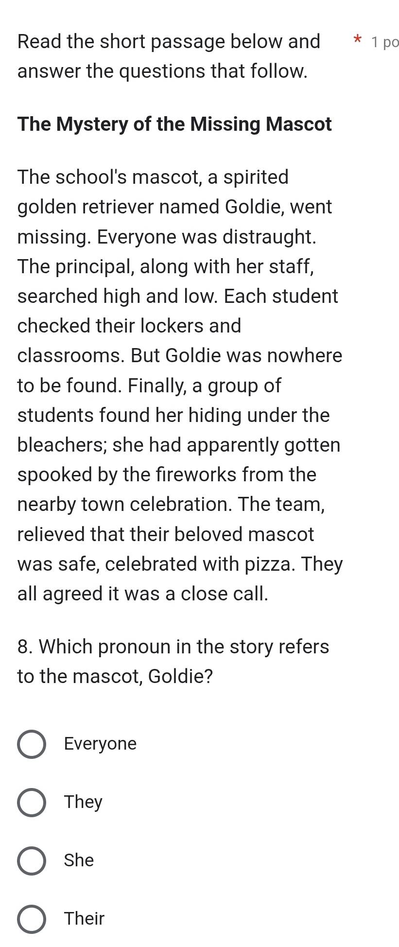 Read the short passage below and * 1 po
answer the questions that follow.
The Mystery of the Missing Mascot
The school's mascot, a spirited
golden retriever named Goldie, went
missing. Everyone was distraught.
The principal, along with her staff,
searched high and low. Each student
checked their lockers and
classrooms. But Goldie was nowhere
to be found. Finally, a group of
students found her hiding under the
bleachers; she had apparently gotten
spooked by the fireworks from the
nearby town celebration. The team,
relieved that their beloved mascot
was safe, celebrated with pizza. They
all agreed it was a close call.
8. Which pronoun in the story refers
to the mascot, Goldie?
Everyone
They
She
Their