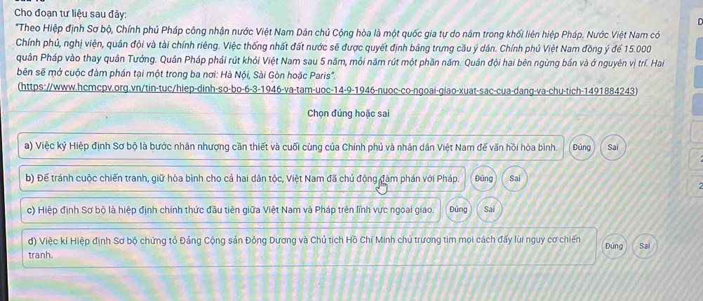 Cho đoạn tư liệu sau đây:
D
"Theo Hiệp định Sơ bộ, Chính phủ Pháp công nhận nước Việt Nam Dân chủ Cộng hòa là một quốc gia tự do nằm trong khối liên hiệp Pháp. Nước Việt Nam có
Chính phủ, nghị viện, quân đội và tài chính riêng. Việc thống nhất đất nước sẽ được quyết định bằng trưng cầu ý dân. Chính phủ Việt Nam đồng ý để 15.000
quân Pháp vào thay quân Tướng. Quân Pháp phái rút khỏi Việt Nam sau 5 năm, mỗi năm rút một phần năm. Quân đội hai bên ngừng bần và ở nguyên vị trí. Hai
bên sẽ mở cuộc đàm phán tại một trong ba nơi: Hà Nội, Sài Gòn hoặc Paris".
(https://www.hcmcpv.org.vn/tin-tuc/hiep-dinh-so-bo-6-3-1946-va-tam-uoc-14-9-1946-nuoc-co-ngoai-giao-xuat-sac-cua-dang-va-chu-tich-1491884243)
Chọn đúng hoặc sai
a) Việc kỷ Hiệp định Sơ bộ là bước nhân nhượng cần thiết và cuối cùng của Chính phủ và nhân dân Việt Nam đế vãn hồi hòa bình. Đủng Sai
b) Để tránh cuộc chiến tranh, giữ hòa bình cho cả hai dân tộc, Việt Nam đã chủ động đàm phán với Pháp. Đúng Sai
c) Hiệp định Sơ bộ là hiệp định chính thức đầu tiên giữa Việt Nam và Pháp trên lĩnh vực ngoai giao. Đứng Sai
d) Việc kí Hiệp định Sơ bộ chứng tỏ Đảng Cộng sản Đông Dương và Chủ tịch Hồ Chí Minh chủ trương tìm mọi cách đấy lùi nguy cơ chiến Đúng
tranh. Sai