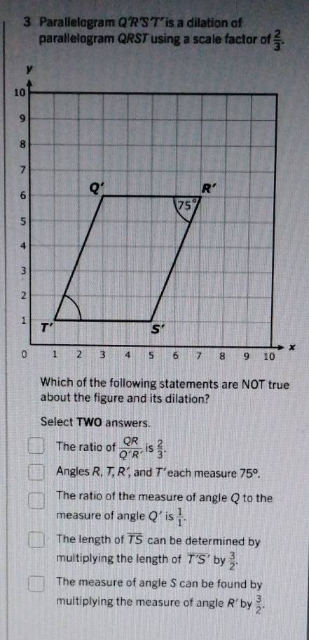 Parallelogram QR'S T'is a dilation of
parallelogram QRST using a scale factor of  2/3 .
Which of the following statements are NOT true
about the figure and its dilation?
Select TWO answers.
The ratio of  QR/Q'R'  is  2/3 .
Angles R, T, R’, and T' each measure 75°.
The ratio of the measure of angle Q to the
measure of angle Q' is  1/1 .
The length of overline TS can be determined by
multiplying the length of overline T'S' by  3/2 .
The measure of angle S can be found by
multiplying the measure of angle R' by  3/2 .