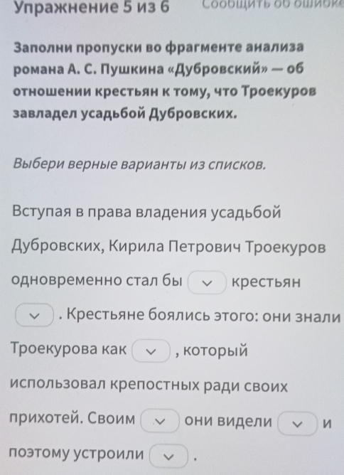 Упражнение 5 из б 
Заполни пропуски во фрагменте анализа 
романа А. С. Пушкина «Дубровский» — об 
отношении крестьянк томуе что Троекуров 
завладел усадьбой Дубровских. 
Выбери верные варианты из слисков. 
Вступая в лрава владения усадьбой 
Дубровских, Κирила Πетрович Троекуров 
одновременно стал бы крестьян 
v . Крестьяне боялись этого: они знали 
Троекурова как V , который 
ислользовал крепостных ради своих 
прихотей. Своим v они Βидели v 
поэтому устроили .