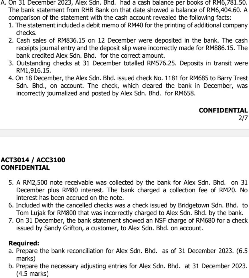 On 31 December 2023, Alex Sdn. Bhd. had a cash balance per books of RM6,781.50. 
The bank statement from RHB Bank on that date showed a balance of RM6,404.60. A 
comparison of the statement with the cash account revealed the following facts: 
1. The statement included a debit memo of RM40 for the printing of additional company 
checks. 
2. Cash sales of RM836.15 on 12 December were deposited in the bank. The cash 
receipts journal entry and the deposit slip were incorrectly made for RM886.15. The 
bank credited Alex Sdn. Bhd. for the correct amount. 
3. Outstanding checks at 31 December totalled RM576.25. Deposits in transit were
RM1,916.15. 
4. On 18 December, the Alex Sdn. Bhd. issued check No. 1181 for RM685 to Barry Trest 
Sdn. Bhd., on account. The check, which cleared the bank in December, was 
incorrectly journalized and posted by Alex Sdn. Bhd. for RM658. 
CONFIDENTIAL 
2/7 
ACT3014 / ACC3100 
CONFIDENTIAL 
5. A RM2,500 note receivable was collected by the bank for Alex Sdn. Bhd. on 31 
December plus RM80 interest. The bank charged a collection fee of RM20. No 
interest has been accrued on the note. 
6. Included with the cancelled checks was a check issued by Bridgetown Sdn. Bhd. to 
Tom Lujak for RM800 that was incorrectly charged to Alex Sdn. Bhd. by the bank. 
7. On 31 December, the bank statement showed an NSF charge of RM680 for a check 
issued by Sandy Grifton, a customer, to Alex Sdn. Bhd. on account. 
Required: 
a. Prepare the bank reconciliation for Alex Sdn. Bhd. as of 31 December 2023. (6.5 
marks) 
b. Prepare the necessary adjusting entries for Alex Sdn. Bhd. at 31 December 2023. 
(4.5 marks)