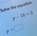 Solve the equation.
p-18=3
p=□