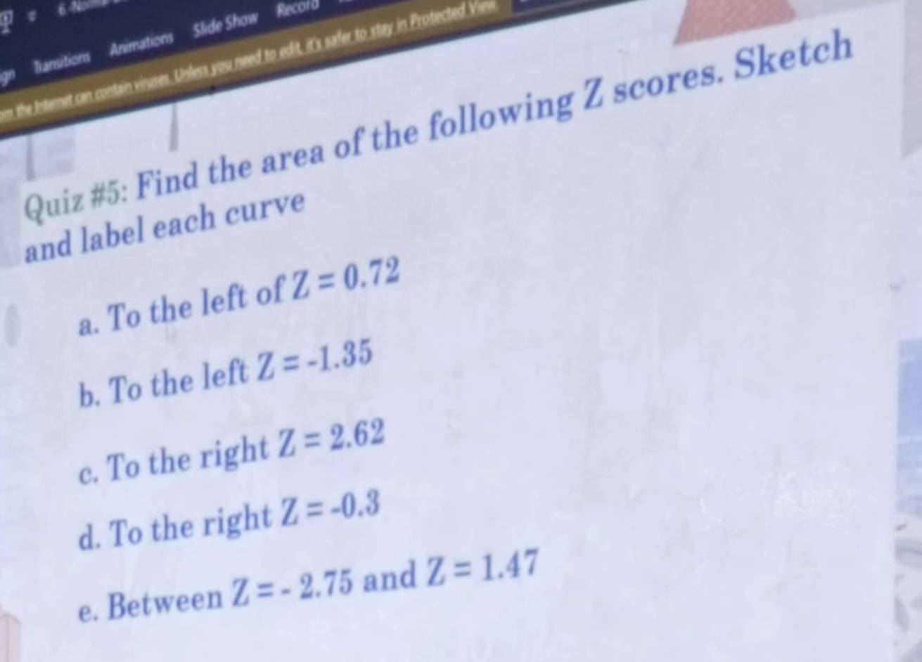 Transitions Animations Slide Show Record 
m the Internet can contain viruses. Unless you need to edit, it's safer to stay in Protected Vien 
Quiz #5: Find the area of the following Z scores. Sketch 
and label each curve 
a. To the left of Z=0.72
b. To the left Z=-1.35
c. To the right Z=2.62
d. To the right Z=-0.3
e. Between Z=-2.75 and Z=1.47