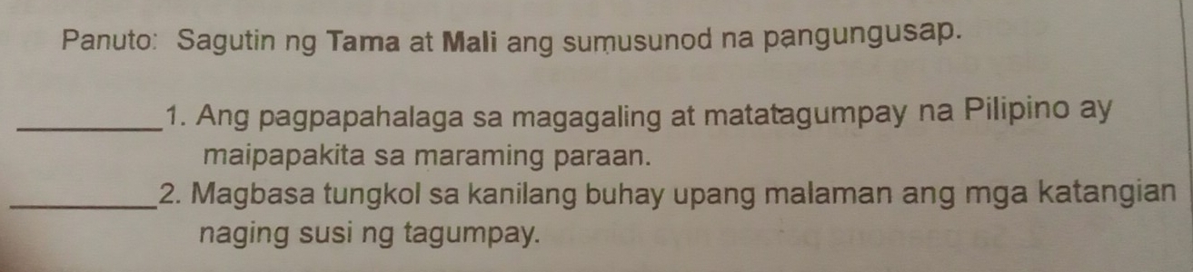 Panuto: Sagutin ng Tama at Mali ang sumusunod na pangungusap. 
_1. Ang pagpapahalaga sa magagaling at matatagumpay na Pilipino ay 
maipapakita sa maraming paraan. 
_2. Magbasa tungkol sa kanilang buhay upang malaman ang mga katangian 
naging susi ng tagumpay.