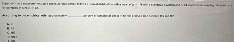 Suppose that a measurement on a particular population follows a normal distribution with a mean of mu =178 with a standarad deviation of sigma =24 Consider the sampling distribution of 
for samples of size n=64. 
According to the empirical rule, approximately _percent of samples of size n=64 will produce an 2 between 169 and 187.
A. 90
B. 68
C. 95
D. 99.7
e an