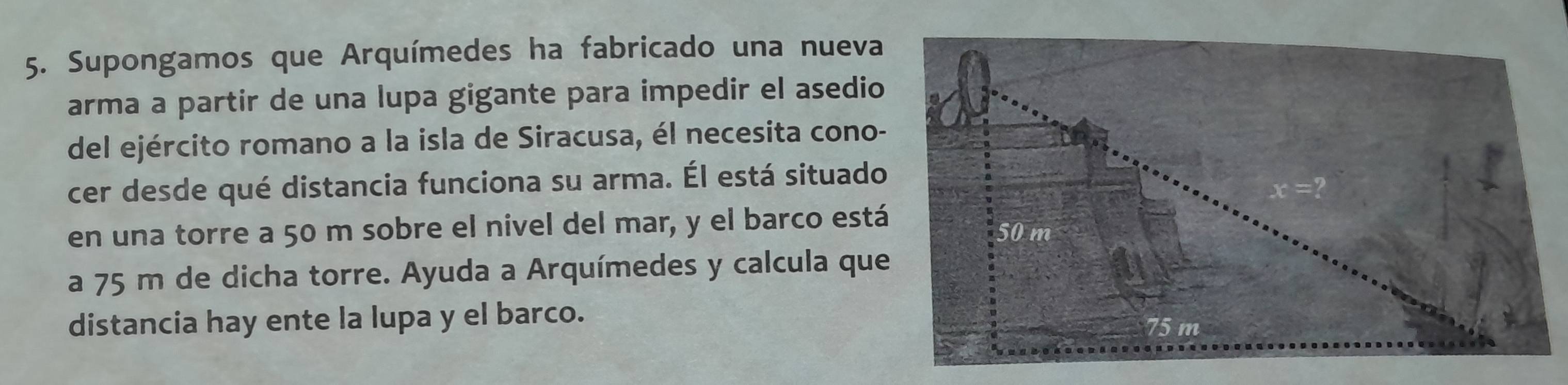 Supongamos que Arquímedes ha fabricado una nueva 
arma a partir de una lupa gigante para impedir el asedio 
del ejército romano a la isla de Siracusa, él necesita cono- 
cer desde qué distancia funciona su arma. Él está situado 
en una torre a 50 m sobre el nivel del mar, y el barco está 
a 75 m de dicha torre. Ayuda a Arquímedes y calcula que 
distancia hay ente la lupa y el barco.