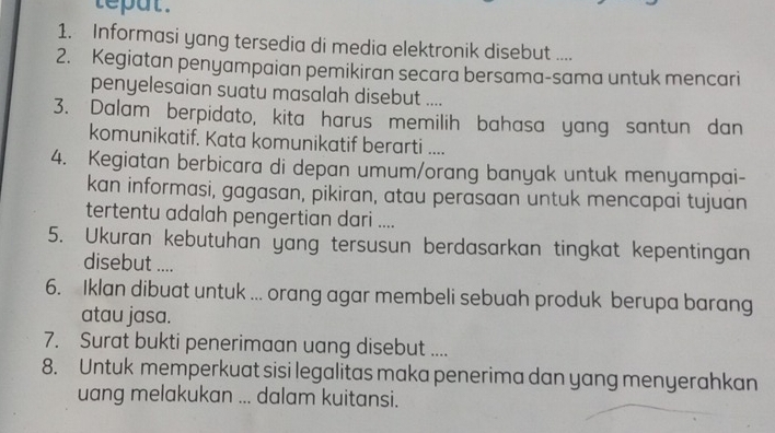 teput . 
1. Informasi yang tersedia di media elektronik disebut .... 
2. Kegiatan penyampaian pemikiran secara bersama-sama untuk mencari 
penyelesaian suatu masalah disebut .... 
3. Dalam berpidato, kita harus memilih bahasa yang santun dan 
komunikatif. Kata komunikatif berarti .... 
4. Kegiatan berbicara di depan umum/orang banyak untuk menyampai- 
kan informasi, gagasan, pikiran, atau perasaan untuk mencapai tujuan 
tertentu adalah pengertian dari .... 
5. Ukuran kebutuhan yang tersusun berdasarkan tingkat kepentingan 
disebut .... 
6. Iklan dibuat untuk ... orang agar membeli sebuah produk berupa barang 
atau jasa. 
7. Surat bukti penerimaan uang disebut .... 
8. Untuk memperkuat sisi legalitas maka penerima dan yang menyerahkan 
uang melakukan ... dalam kuitansi.