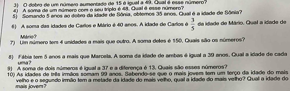 dobro de um número aumentado de 15 é igual a 49. Qual é esse número? 
4) A soma de um número com o seu triplo é 48. Qual é esse número? 
5) Somando 5 anos ao dobro da idade de Sônia, obtemos 35 anos. Qual é a idade de Sônia? 
6) A soma das idades de Carlos e Mário é 40 anos. A idade de Carlos é  3/5  da idade de Mário. Qual a idade de 
Mário? 
7) Um número tem 4 unidades a mais que outro. A soma deles é 150. Quais são os números? 
8) Fábia tem 5 anos a mais que Marcela. A soma da idade de ambas é igual a 39 anos. Qual a idade de cada 
uma? 
9) A soma de dois números é igual a 37 e a diferença é 13. Quais são esses números? 
10) As idades de três irmãos somam 99 anos. Sabendo-se que o mais jovem tem um terço da idade do mais 
velho e o segundo irmão tem a metade da idade do mais velho, qual a idade do mais velho? Qual a idade do 
mais jovem?