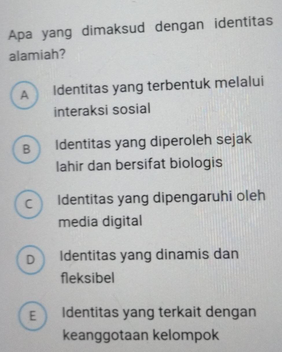 Apa yang dimaksud dengan identitas
alamiah?
A Identitas yang terbentuk melalui
interaksi sosial
B Identitas yang diperoleh sejak
lahir dan bersifat biologis
C Identitas yang dipengaruhi oleh
media digital
D Identitas yang dinamis dan
fleksibel
E Identitas yang terkait dengan
keanggotaan kelompok