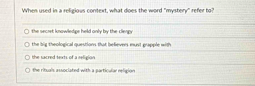 When used in a religious context, what does the word "mystery" refer to?
the secret knowledge held only by the clergy
the big theological questions that believers must grapple with
the sacred texts of a religion
the rituals associated with a particular religion