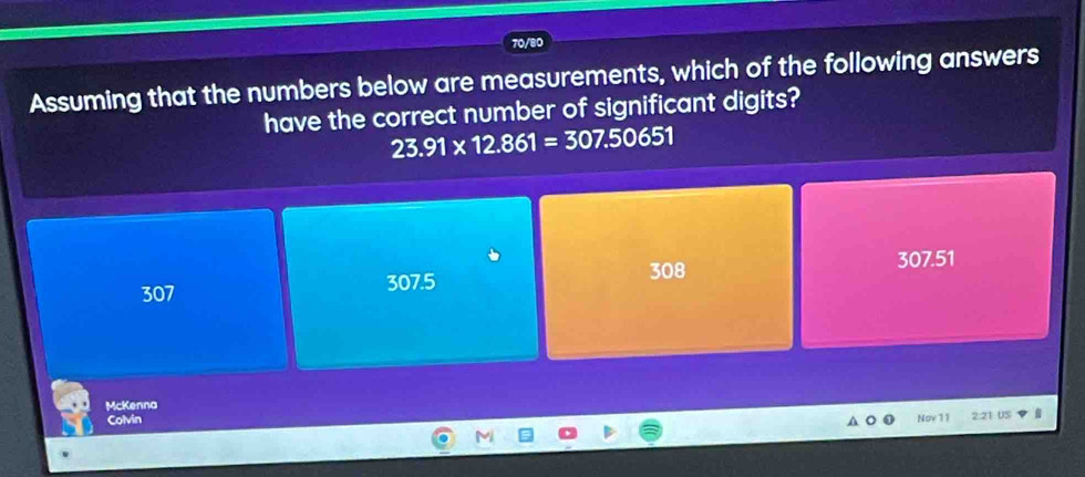 70/80
Assuming that the numbers below are measurements, which of the following answers
have the correct number of significant digits?
23.91* 12.861=307.50651
308 307.51
307 307.5
McKenna
Colvin Nov 11 2:21 US