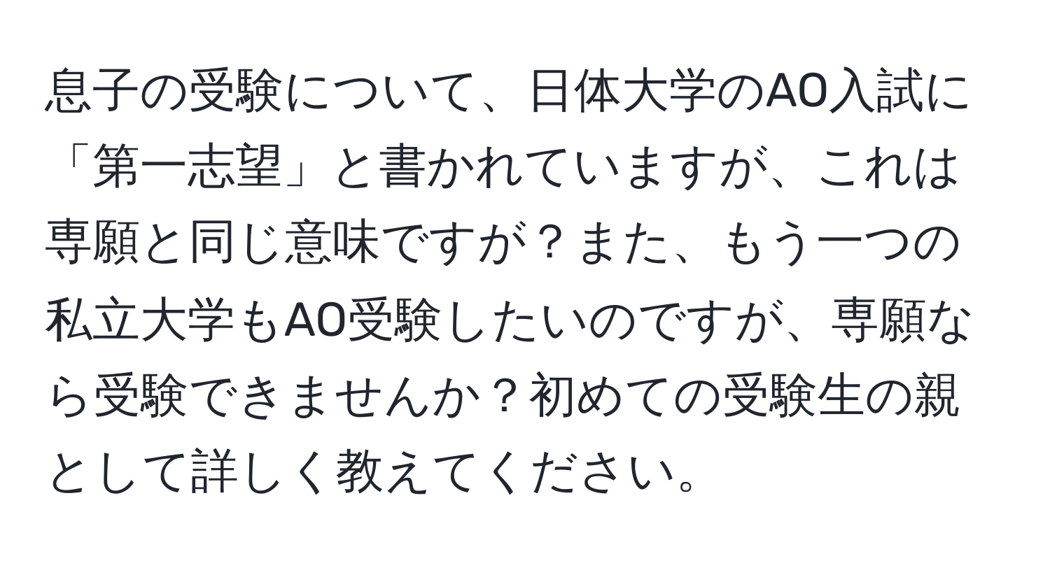 息子の受験について、日体大学のAO入試に「第一志望」と書かれていますが、これは専願と同じ意味ですが？また、もう一つの私立大学もAO受験したいのですが、専願なら受験できませんか？初めての受験生の親として詳しく教えてください。