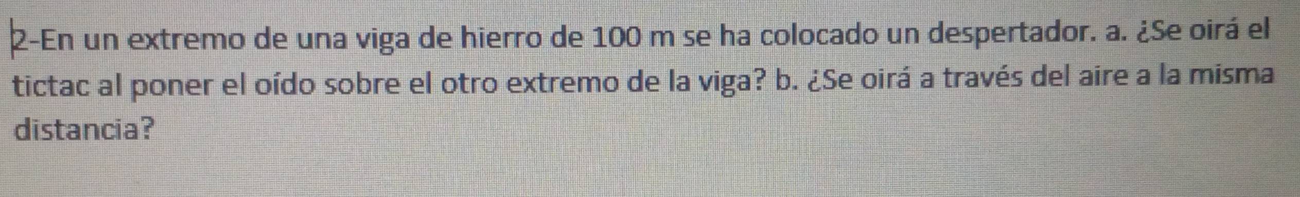 2-En un extremo de una viga de hierro de 100 m se ha colocado un despertador. a. ¿Se oirá el 
tictac al poner el oído sobre el otro extremo de la viga? b. ¿Se oirá a través del aire a la misma 
distancia?