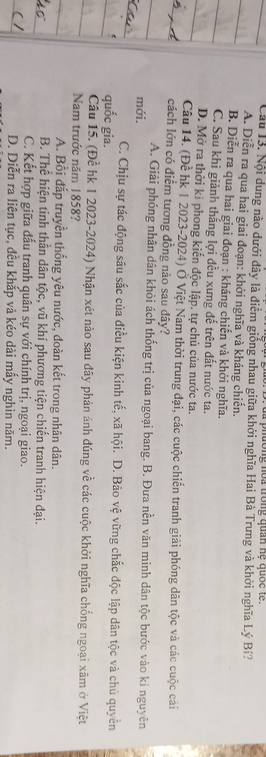 là phường noa trong quan hệ quốc tế.
Cau 13. Nội dung nào dưới đây là điểm giống nhau giữa khởi nghĩa Hai Bà Trưng và khởi nghĩa Lý Bí?
A. Diễn ra qua hai giai đoạn: khởi nghĩa và kháng chiến.
B. Diễn ra qua hai giai đoạn : kháng chiến và khởi nghĩa.
C. Sau khi giành thắng lợi đều xưng đế trên đất nước ta.
D. Mở ra thời kì phong kiến độc lập. tự chủ của nước ta.
Câu 14. (Đề hk 1 2023-2024) Ở Việt Nam thời trung đại, các cuộc chiến tranh giải phóng dân tộc và các cuộc cải
cách lớn có điểm tương đồng nào sau đây?
A. Giải phóng nhân dân khỏi ách thống trị của ngoại bang. B. Đưa nền văn minh dân tộc bước vào kỉ nguyên
mới.
C. Chịu sự tác động sâu sắc của điều kiện kinh tế, xã hội. D. Bảo vệ vững chắc độc lập dân tộc và chủ quyền
quốc gia.
Câu 15. (Để hk 1 2023-2024) Nhận xét nào sau đây phản ánh đúng về các cuộc khởi nghĩa chống ngoại xâm ở Việt
Nam trước năm 1858?
A. Bối đắp truyền thống yêu nước, đoàn kết trong nhân dân.
B. Thể hiện tinh thần dân tộc, vũ khí phương tiện chiến tranh hiện đại.
C. Kết hợp giữa đấu tranh quân sự với chính trị, ngoại giao.
D. Diễn ra liên tục, đều khắp và kéo dài mấy nghìn năm.