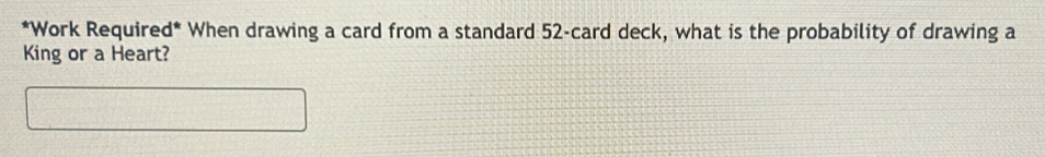 Work Required* When drawing a card from a standard 52 -card deck, what is the probability of drawing a 
King or a Heart?