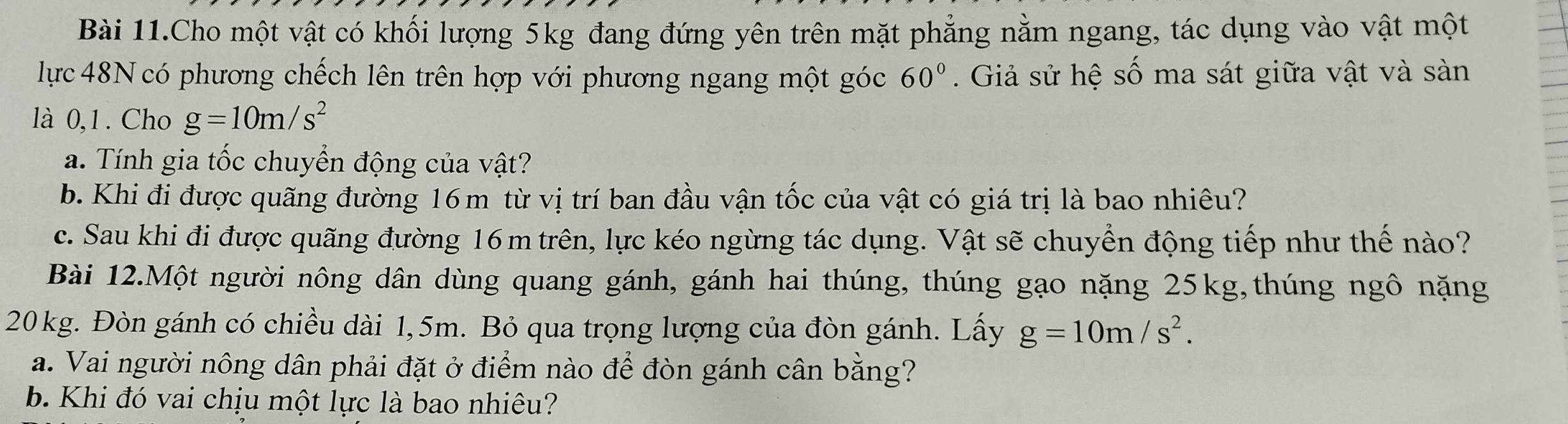 Bài 11.Cho một vật có khối lượng 5kg đang đứng yên trên mặt phẳng nằm ngang, tác dụng vào vật một 
lực 48N có phương chếch lên trên hợp với phương ngang một góc 60°. Giả sử hệ số ma sát giữa vật và sàn 
là 0,1. Cho g=10m/s^2
a. Tính gia tốc chuyển động của vật? 
b. Khi đi được quãng đường 16m từ vị trí ban đầu vận tốc của vật có giá trị là bao nhiêu? 
c. Sau khi đi được quãng đường 16m trên, lực kéo ngừng tác dụng. Vật sẽ chuyển động tiếp như thế nào? 
Bài 12.Một người nông dân dùng quang gánh, gánh hai thúng, thúng gạo nặng 25kg,thúng ngô nặng
20 kg. Đòn gánh có chiều dài 1,5m. Bỏ qua trọng lượng của đòn gánh. Lấy g=10m/s^2. 
a. Vai người nông dân phải đặt ở điểm nào để đòn gánh cân bằng? 
b. Khi đó vai chịu một lực là bao nhiêu?