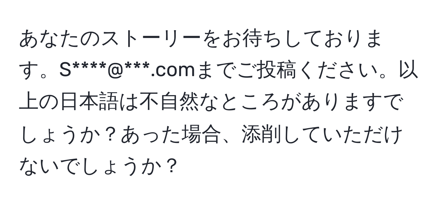 あなたのストーリーをお待ちしております。S****@***.comまでご投稿ください。以上の日本語は不自然なところがありますでしょうか？あった場合、添削していただけないでしょうか？