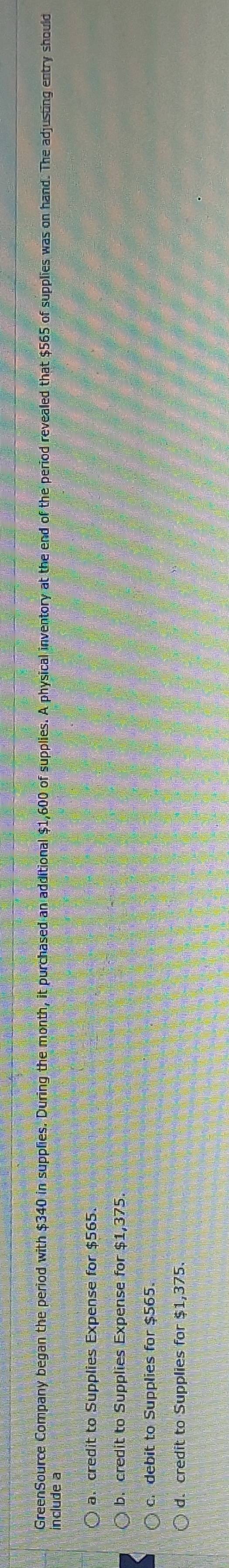 GreenSource Company began the period with $340 in supplies. During the month, it purchased an additional $1,600 of supplies. A physical inventory at the end of the period revealed that $565 of supplies was on hand. The adjusting entry should
include a
a. credit to Supplies Expense for $565.
b. credit to Supplies Expense for $1,375.
c. debit to Supplies for $565.
d. credit to Supplies for $1,375.