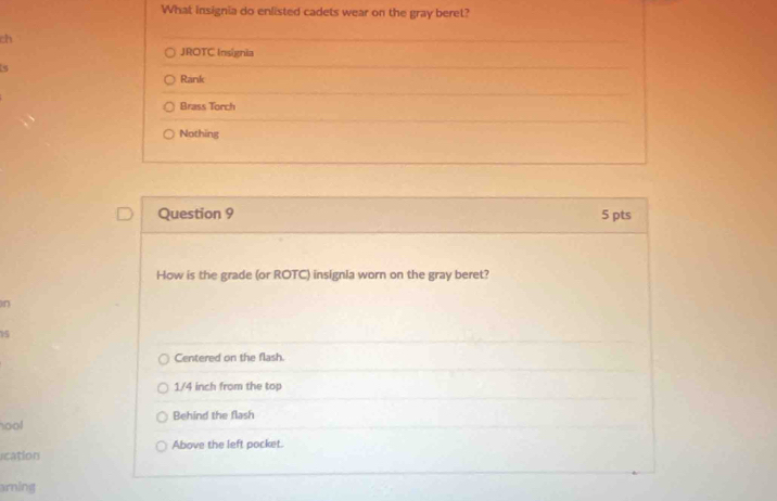 What insignia do enlisted cadets wear on the gray beret?
ch
JROTC Insignia
Rank
Brass Torch
Nothing
Question 9 5 pts
How is the grade (or ROTC) insignla worn on the gray beret?
n
15
Centered on the flash.
1/4 inch from the top
hool Behind the flash
rcation Above the left pocket.
arning