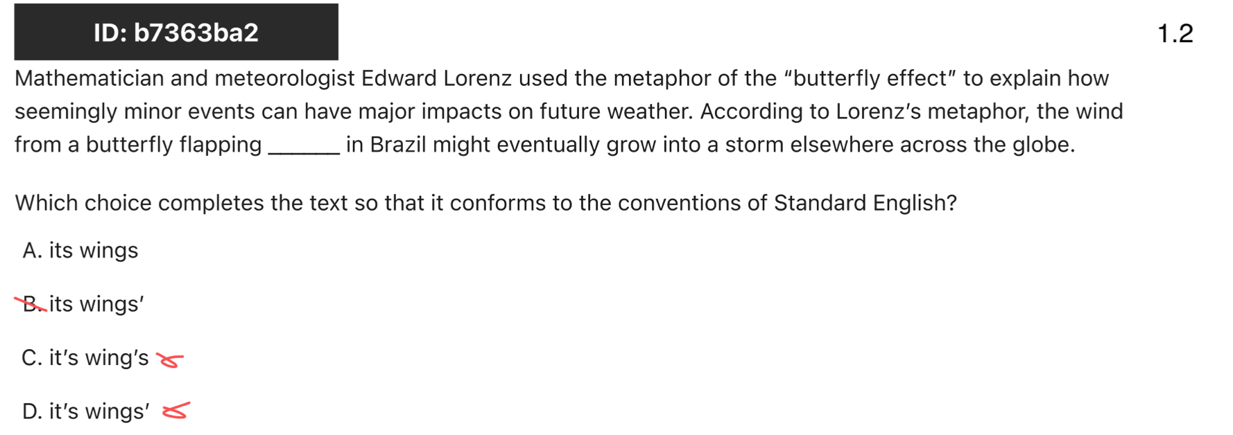 ID: b7363ba2 1.2
Mathematician and meteorologist Edward Lorenz used the metaphor of the “butterfly effect” to explain how
seemingly minor events can have major impacts on future weather. According to Lorenz’s metaphor, the wind
from a butterfly flapping _in Brazil might eventually grow into a storm elsewhere across the globe.
Which choice completes the text so that it conforms to the conventions of Standard English?
A. its wings
B. its wings'
C. it’s wing’s
D. it’s wings’