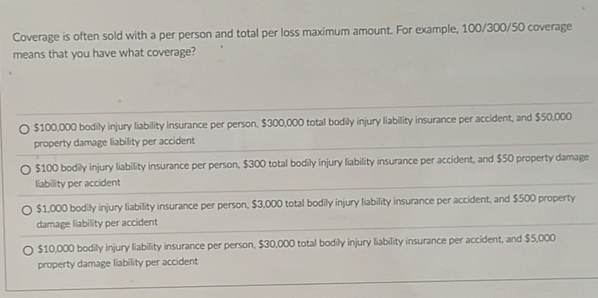 Coverage is often sold with a per person and total per loss maximum amount. For example, 100/300/50 coverage
means that you have what coverage?
$100,000 bodily injury liability insurance per person, $300,000 total bodily injury liability insurance per accident, and $50,000
property damage liability per accident
$100 bodily injury liability insurance per person, $300 total bodily injury liability insurance per accident, and $50 property damage
liability per accident
$1,000 bodily injury liability insurance per person, $3,000 total bodily injury liability insurance per accident, and $500 property
damage liability per accident
$10,000 bodily injury liability insurance per person, $30,000 total bodily injury liability insurance per accident, and $5,000
property damage liability per accident