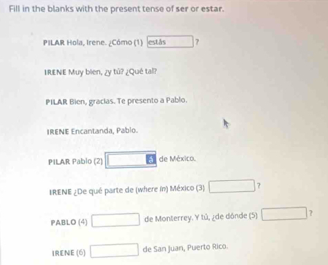 Fill in the blanks with the present tense of ser or estar. 
PILAR Hola, Irene. ¿Cómo (1) estás 7 
IRENE Muy bien, ¿y tǔ? ¿Qué tai? 
PILAR Bien, gracias. Te presento a Pablo. 
IRENE Encantanda, Pabio. 
PILAR Pablo (2) □ EI de México. 
IRENE ¿De qué parte de (where in) México (3) □ 
PABLO (4) □ de Monterrey. Y tú, ¿de dónde (5) □ ? 
IRENE (6) □ de San Juan, Puerto Rico