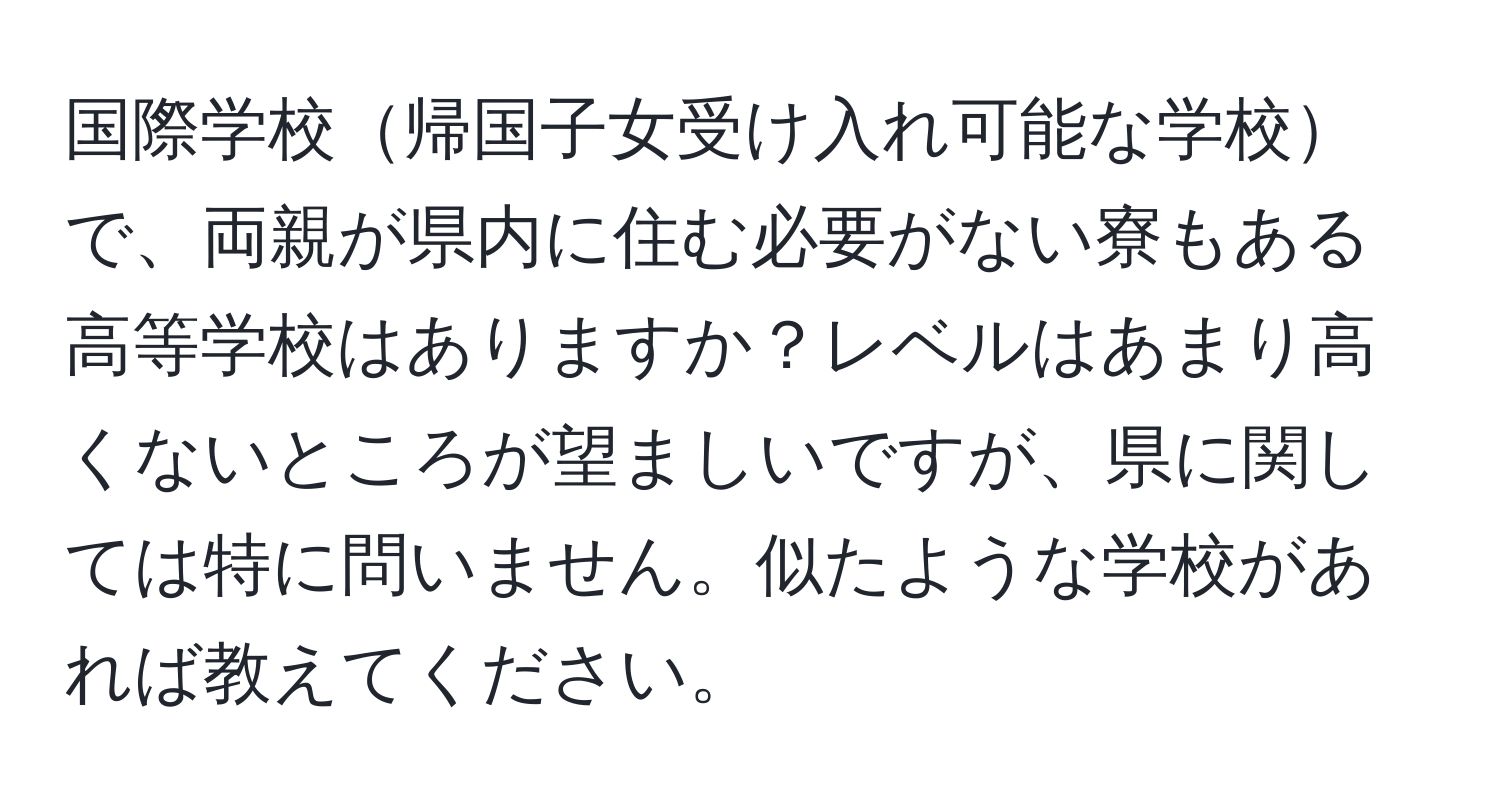 国際学校帰国子女受け入れ可能な学校で、両親が県内に住む必要がない寮もある高等学校はありますか？レベルはあまり高くないところが望ましいですが、県に関しては特に問いません。似たような学校があれば教えてください。