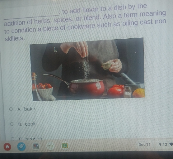 to add flavor to a dish by the
_addition of herbs, spices, or blend. Also a term meaning
to condition a piece of cookware such as oiling cast iron
skillets
A. bake
B. cook
C season
CK=7 Dec 11 9:12