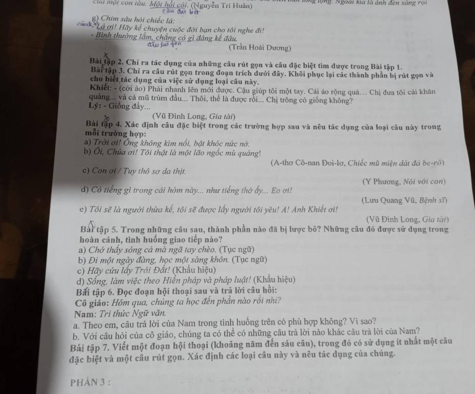 cla một con tàu. Một hồi cỏi. (Nguyễn Trí Huân) in mội lổng lộng. Ngoài kia là ảnh đến sáng rội
ca
g) Chim sâu hỏi chiếc lá:
ca *Lả ơi! Hãy kể chuyện cuộc đời bạn cho tôi nghe đi!
- Bình thưởng lắm, chẳng có gì đáng kể đầu.
(Trần Hoài Dương)
Bài tập 2. Chỉ ra tác dụng của những câu rút gọn và câu đặc biệt tìm được trong Bài tập 1.
Bài tập 3. Chỉ ra câu rút gọn trong đoạn trích dưới đây. Khôi phục lại các thành phần bị rút gọn và
cho biết tác dụng của việc sử dụng loại câu này.
Khiết: - (cởi áo) Phải nhanh lên mới được. Cậu giúp tôi một tay. Cái áo rộng quả... Chị đưa tôi cái khãn
quảng... và cá mũ trùm đầu... Thôi, thể là được rỗi... Chị trông có giống không?
Lý: - Giống đẩy...
(Vũ Đình Long, Gia tài)
Bài tập 4. Xác định câu đặc biệt trong các trường hợp sau và nêu tác dụng của loại câu này trong
mỗi trường hợp:
a) Trời ơi! Ông không kìm nổi, bật khóc nức nớ.
b) Ôi, Chủa ơi! Tôi thật là một lão ngốc mù quảng!
(A-thơ Cô-nan Đoi-lơ, Chiếc mũ miện dát đá be-rô)
c) Con ơi / Tuy thô sơ da thịt.
(Y Phương, Nói với con)
d) Cô tiếng gì trong cái hòm này... như tiếng thở ẩy... Eo ơi!
(Lưu Quang Vũ, Bệnh sĩ)
e) Tôi sẽ là người thừa kế, tôi sẽ được lấy người tôi yêu! A! Anh Khiết ơi!
(Vũ Đình Long, Gia tài)
Bài tập 5. Trong những câu sau, thành phần nào đã bị lược bỏ? Những câu đó được sử dụng trong
hoàn cảnh, tình huống giao tiếp nào?
a) Chớ thấy sóng cả mà ngã tay chèo. (Tục ngữ)
b) Đi một ngày đàng, học một sàng khôn. (Tục ngữ)
c) Hãy cứu lấy Trái Đất! (Khẩu hiệu)
d) Sống, làm việc theo Hiến pháp và pháp luật! (Khẩu hiệu)
Bải tập 6. Đọc đoạn hội thoại sau yà trả lời câu hồi:
Cô giáo: Hôm qua, chúng ta học đến phần nào rồi nhi?
Nam: Tri thức Ngữ văn.
a. Theo em, câu trả lời của Nam trong tình huống trên có phù hợp không? Vì sao?
b. Với câu hỏi của cô giáo, chúng ta có thể có những câu trả lời nào khác câu trả lời của Nam?
Bải tập 7. Viết một đoạn hội thoại (khoảng năm đến sáu câu), trong đó có sử dụng ít nhất một câu
đặc biệt và một câu rút gọn. Xác định các loại câu này và nêu tác dụng của chúng.
PHảN 3 :