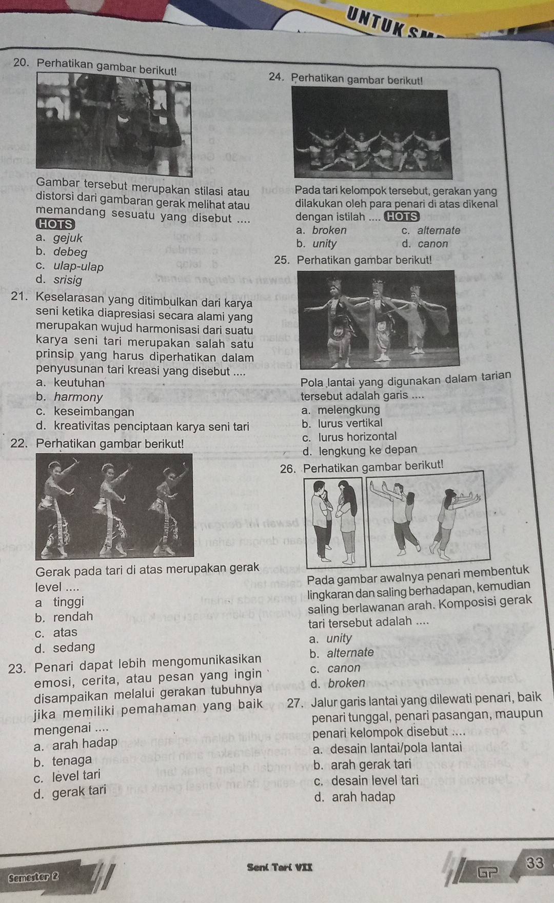 UNTUK SM
20. Perhatikan gambar b
24. Perhatikan gambar berikut!
Gambar tersebut merupakan stilasi atau Pada tari kelompok tersebut, gerakan yang
distorsi dari gambaran gerak melihat atau dilakukan oleh para penari di atas dikenal
memandang sesuatu yang disebut .... dengan istilah .... HOTS
HOTS
a. broken c. alternate
a. gejuk b. unity d. canon
b. debeg
25. Perhatikan gambar berikut!
c. ulap-ulap
d. srisig
21. Keselarasan yang ditimbulkan dari karya
seni ketika diapresiasi secara alami yang
merupakan wujud harmonisasi dari suatu
karya seni tari merupakan salah satu
prinsip yang harus diperhatikan dalam
penyusunan tari kreasi yang disebut ....
a. keutuhan
Pola lantai yang digunakan dalam tarian
b. harmony tersebut adalah garis ....
c. keseimbangan a. melengkung
d. kreativitas penciptaan karya seni tari b. lurus vertikal
22. Perhatikan gambar berikut! c. lurus horizontal
d. lengkung ke depan
26. Perhatikan gambar berikut!
Gerak pada tari di atas merupakan gerak
level ....
Pada gambar awalnya penari membntuk
lingkaran dan saling berhadapan, kemudian
a tinggi
b. rendah
saling berlawanan arah. Komposisi gerak
c. atas tari tersebut adalah ....
a. unity
d. sedang
23. Penari dapat lebih mengomunikasikan b. alternate
emosi, cerita, atau pesan yang ingin c. canon
disampaikan melalui gerakan tubuhnya d. broken
jika memiliki pemahaman yang baik 27. Jalur garis lantai yang dilewati penari, baik
mengenai .... penari tunggal, penari pasangan, maupun
penari kelompok disebut ....
a. arah hadap
a. desain lantai/pola lantai
b.tenaga
b. arah gerak tari
c. level tari
c. desain level tari
d. gerak tari
d. arah hadap
Seni Tari VII
33
Semester 2
Gr