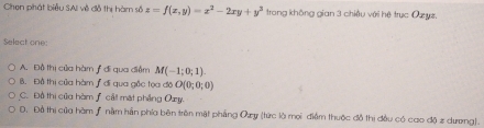 Chen phát biểu SAI về đỗ thị hàm số z=f(x,y)=x^2-2xy+y^2 trong không gian 3 chiều với hệ trục Ozyz.
Select one
A. Đồ thị của hàm ƒ đi qua điểm M(-1;0;1).
B. Đô thị của hàm ƒ đi qua gốc tọa đô O(0;0;0)
C. Đồ thi của hòm f cảt mặt phẳng Oxy.
D, Đồ thị của hàm ƒ nằm hằn phía bên trên mặt phẳng Ozy (tức là mọi điểm thuộc đồ thị đều có cao độ z dương).