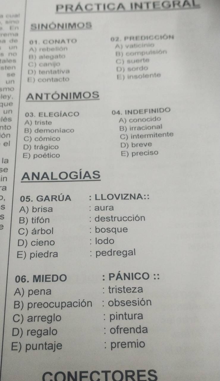 Práctica integral
a cual
. sne
a En SINONIMOS
rema
01. CONATO 02. PREdICCión
un A) rebelión
A) vaticinio
s no B) alegato
B) compulsión
tales C) canijo
C) suerte
sten D) tentativa
D) sordo
se
un E) contacto E) insolente
smo
ley, ANTÓNIMOS
que
un 03. ELEGÍACo
04. INDEFINIDO
lés A) triste
A) conocido
nto B) demoniaco
B) irracional
ión C) cómico
C) intermitente
el D) trágico D) breve
la E) poético
E) preciso
se
in ANALOGÍAS
a
D 05. GARÚA : LLOVIZNA::
s A) brisa : aura
s B) tifón
: destrucción
C) árbol : bosque
D) cieno : lodo
E) piedra : pedregal
06. MIEDO : PÁNICO ::
A) pena tristeza
B) preocupación : obsesión
C) arreglo : pintura
D) regalo : ofrenda
E) puntaje : premio
CONECTORES