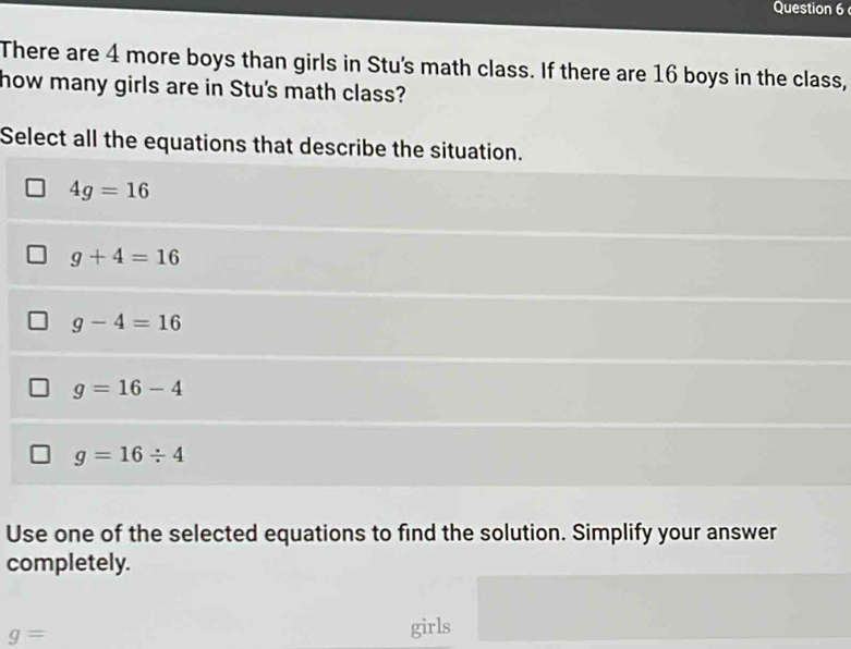 There are 4 more boys than girls in Stu's math class. If there are 16 boys in the class,
how many girls are in Stu's math class?
Select all the equations that describe the situation.
4g=16
g+4=16
g-4=16
g=16-4
g=16/ 4
Use one of the selected equations to find the solution. Simplify your answer
completely.
g=
girls