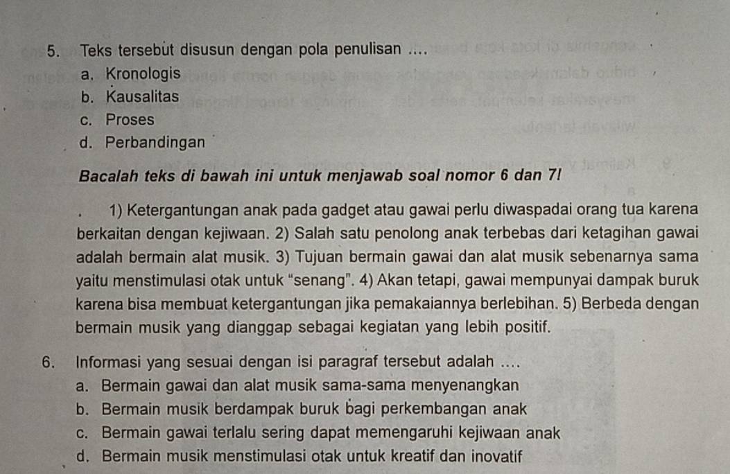 Teks tersebùt disusun dengan pola penulisan ....
a. Kronologis
b. Kausalitas
c. Proses
d. Perbandingan
Bacalah teks di bawah ini untuk menjawab soal nomor 6 dan 7!
1) Ketergantungan anak pada gadget atau gawai perlu diwaspadai orang tua karena
berkaitan dengan kejiwaan. 2) Salah satu penolong anak terbebas dari ketagihan gawai
adalah bermain alat musik. 3) Tujuan bermain gawai dan alat musik sebenarnya sama
yaitu menstimulasi otak untuk “senang”. 4) Akan tetapi, gawai mempunyai dampak buruk
karena bisa membuat ketergantungan jika pemakaiannya berlebihan. 5) Berbeda dengan
bermain musik yang dianggap sebagai kegiatan yang lebih positif.
6. Informasi yang sesuai dengan isi paragraf tersebut adalah ....
a. Bermain gawai dan alat musik sama-sama menyenangkan
b. Bermain musik berdampak buruk bagi perkembangan anak
c. Bermain gawai terlalu sering dapat memengaruhi kejiwaan anak
d. Bermain musik menstimulasi otak untuk kreatif dan inovatif