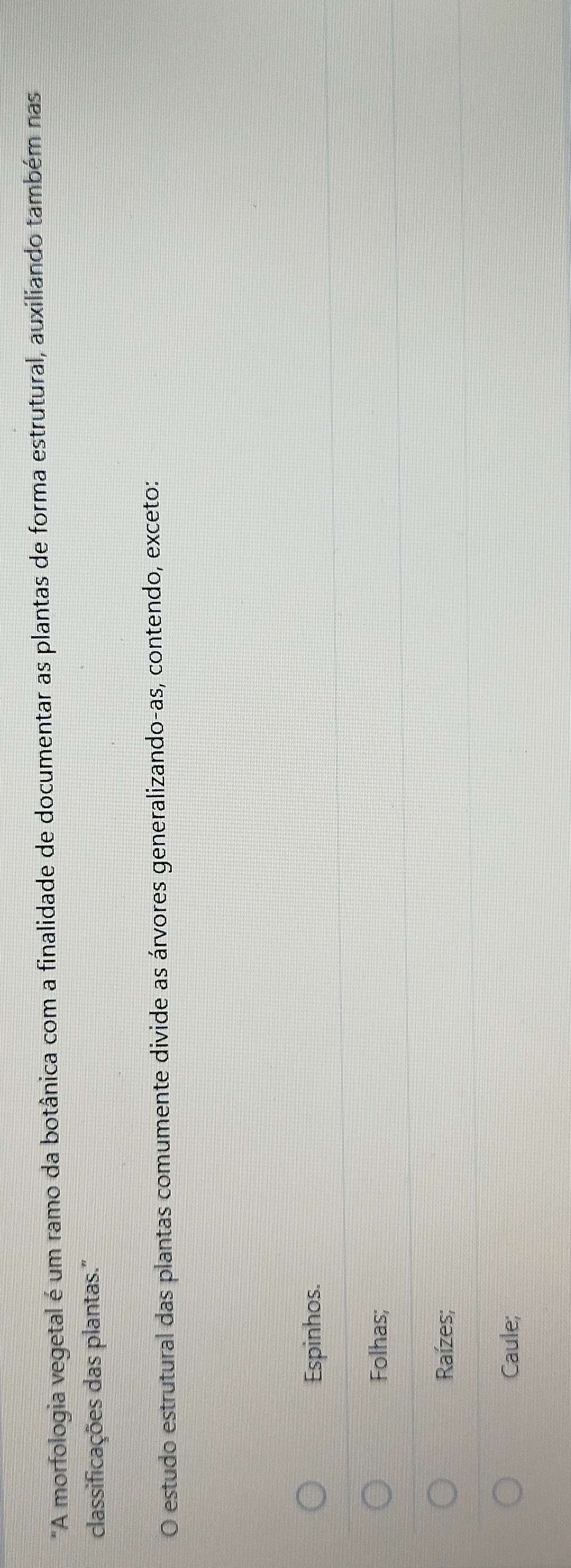 "A morfologia vegetal é um ramo da botânica com a finalidade de documentar as plantas de forma estrutural, auxiliando também nas
classificações das plantas.''
O estudo estrutural das plantas comumente divide as árvores generalizando-as, contendo, exceto:
Espinhos.
Folhas;
Raízes;
Caule;