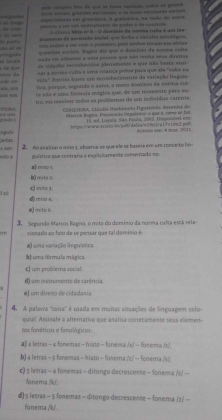 pelo simples fato de que se fosse verdade, todos os gramá-
estigiadan ticos seriam grandes escritores, e os bons escritores seriam
* ao longo especialistas em gramática. A gramática, na visão do autor,
d com passou a ser um instrumento de poder e de controle.
de usos O último Mito n=8-8-C domínio da norma culta é um ins-
do portu- trumento de ascensão social, que fecha o circuito mitológico,
não só as tem muito a ver com o primeiro, pois ambos tocam em sérias
ortuguês questões sociais. Bagno diz que o domínio da norma culta
as locais nada vai adiantar a uma pessoa que não tenha seus direitos
de que de cidadão reconhecidos plenamente e que não basta ensi-
ntos da nar a norma culta a uma criança pobre para que ela “suba na
ode co- vida". Precisa haver um reconhecimento da variação linguís-
ais, ora tica, porque, segundo o autor, o mero domínio da norma cul-
ora em ta não é uma fórmula mágica que, de um momento para ou-
tro, vai resolver todos os problemas de um indivíduo carente.
VIEIRA,
é é uso  CERQUEIRA, Cláudia Hashimoto Figueiredo. Resenha de:
ptado.)  Marcos Bagno. Preconceito linguístico: o que é, como se faz.
* 15. ed. Loyola: São Paulo, 2002. Disponível em:
https://www.scielo.br/pdf/delta/v19n2/a17v19n2.pdf.
inguís- Acesso em: 4 mar. 2021.
jeitas.
s nor- 2. Ao analisar o mito 5, observa-se que ele se baseia em um conceito lin-
ndo a guístico que contraria o explicitamente comentado no:
a) mito 1;
b) mito 2;
il só c) mito 3;
d) mito 4;
e) mito 6.
3. Segundo Marcos Bagno, o mito do domínio da norma culta está rela-
em cionado ao fato de se pensar que tal domínio é:
a) uma variação linguística.
b) uma fórmula mágica.
c) um problema social.
d) um instrumento de carência.
S
e) um direito de cidadania.
4. A palavra 'coisa' é usada em muitas situações de linguagem colo-
quial. Assinale a alternativa que analisa corretamente seus elemen-
tos fonéticos e fonológicos:
a) 4 letras - 4 fonemas - hiato - fonema /x/ -- fonema /s/;
b) 4 letras - 5 fonemas - hiato - fonema /z/ -- fonema /s/;
c) 5 letras - 4 fonemas - ditongo decrescente - fonema /s/ --
fonema /k/;
d) 5 letras - 5 fonemas - ditongo decrescente - fonema /z/ --
fonema /k/.