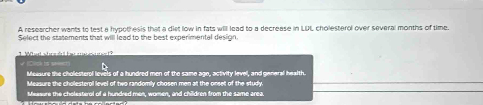 A researcher wants to test a hypothesis that a diet low in fats will lead to a decrease in LDL cholesterol over several months of time.
Select the statements that will lead to the best experimental design.
1 What should be measured?
√ (Dlick to saiect)
Measure the cholesterol levels of a hundred men of the same age, activity level, and general health.
Measure the cholesterol level of two randomly chosen men at the onset of the study.
Measure the cholesterol of a hundred men, women, and children from the same area.